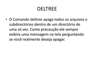 DELTREE
• O Comando deltree apaga todos os arquivos e
subdirectórios dentro de um directório de
uma só vez. Como precaução ele sempre
exibira uma mensagem na tela perguntando
se você realmente deseja apagar.
 