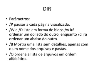 DIR
• Parâmetros:
• /P pausar a cada página visualizada.
• /W e /D lista em forma de bloco./w irá
ordenar um do lado do outro, enquanto /d irá
ordenar um abaixo do outro.
• /B Mostra uma lista sem detalhes, apenas com
o um nome dos arquivos e pastas.
• /O ordena a lista de arquivos em ordem
alfabética.
 
