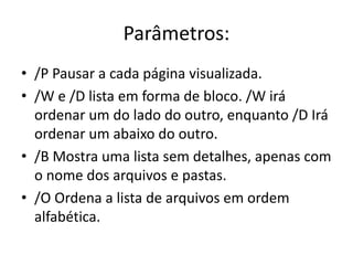 Parâmetros:
• /P Pausar a cada página visualizada.
• /W e /D lista em forma de bloco. /W irá
ordenar um do lado do outro, enquanto /D Irá
ordenar um abaixo do outro.
• /B Mostra uma lista sem detalhes, apenas com
o nome dos arquivos e pastas.
• /O Ordena a lista de arquivos em ordem
alfabética.
 