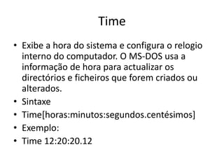Time
• Exibe a hora do sistema e configura o relogio
interno do computador. O MS-DOS usa a
informação de hora para actualizar os
directórios e ficheiros que forem criados ou
alterados.
• Sintaxe
• Time[horas:minutos:segundos.centésimos]
• Exemplo:
• Time 12:20:20.12
 