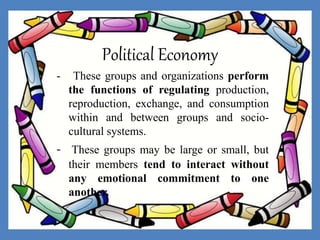 Political Economy
- These groups and organizations perform
the functions of regulating production,
reproduction, exchange, and consumption
within and between groups and socio-
cultural systems.
- These groups may be large or small, but
their members tend to interact without
any emotional commitment to one
another.
 