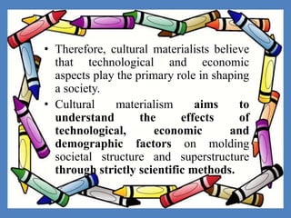 • Therefore, cultural materialists believe
that technological and economic
aspects play the primary role in shaping
a society.
• Cultural materialism aims to
understand the effects of
technological, economic and
demographic factors on molding
societal structure and superstructure
through strictly scientific methods.
 