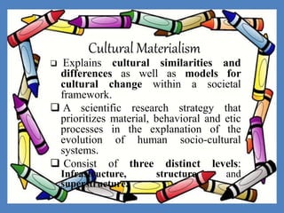 Cultural Materialism
 Explains cultural similarities and
differences as well as models for
cultural change within a societal
framework.
 A scientific research strategy that
prioritizes material, behavioral and etic
processes in the explanation of the
evolution of human socio-cultural
systems.
 Consist of three distinct levels:
Infrastructure, structure and
superstructure.
 
