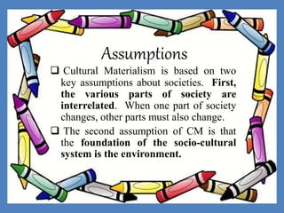 Assumptions
 Cultural Materialism is based on two
key assumptions about societies. First,
the various parts of society are
interrelated. When one part of society
changes, other parts must also change.
 The second assumption of CM is that
the foundation of the socio-cultural
system is the environment.
 