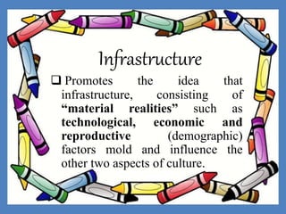 Infrastructure
 Promotes the idea that
infrastructure, consisting of
“material realities” such as
technological, economic and
reproductive (demographic)
factors mold and influence the
other two aspects of culture.
 