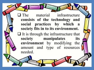  The material infrastructure
consists of the technology and
social practices by which a
society fits in to its environment.
 It is through the infrastructure that
society manipulates its
environment by modifying the
amount and type of resources
needed.
 