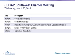 1
SOCAP Southwest Chapter Meeting
Wednesday, March 30, 2016
Time Description
10:00am Coffee and Networking
10:30am Contact Center Tour
11:00am Presentation: Making Your Quality Program the Key to Operational Success
12:00pm Lunch – SOCAP Board Updates
1:00pm Technology Roundtable
 