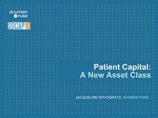 Patient Capital:
A New Asset Class
JACQUELINE NOVOGRATZ, ACUMEN FUND
 