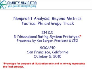 Nonprofit Analysis: Beyond Metrics
Tactical Philanthropy Track
CN 2.0
3-Dimensional Rating System Prototype*
Presented by Ken Berger, President & CEO
SOCAP10
San Francisco, California
October 5, 2010
*Prototype for purpose of illustration only and in no way represents
the final product.
 