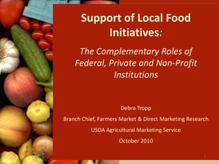 Support of Local Food Initiatives: The Complementary Roles of Federal, Private and Non-Profit Institutions Debra Tropp Branch Chief, Farmers Market & Direct Marketing Research USDA Agricultural Marketing Service October 2010 1 