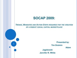 SOCAP 2009: Trends, Mandates and Action Steps required for the creation of a robust social capital marketplace 				Presented by:  				Tim Draimin 						                    Adam Jagelewski   Jennifer R. White  1 