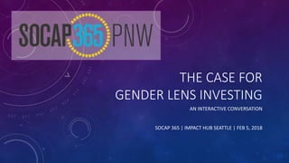 THE CASE FOR
GENDER LENS INVESTING
AN INTERACTIVE CONVERSATION
SOCAP 365 | IMPACT HUB SEATTLE | FEB 5, 2018
 