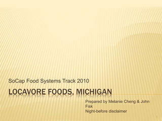 LOCAVORE FOODS, MICHIGAN
SoCap Food Systems Track 2010
1
Prepared by Melanie Cheng & John
Fisk
Night-before disclaimer
 