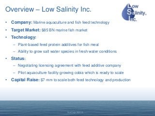 SoCap 2010
Overview – Low Salinity Inc.
• Company: Marine aquaculture and fish feed technology
• Target Market: $85 BN marine fish market
• Technology:
– Plant-based feed protein additives for fish meal
– Ability to grow salt water species in fresh water conditions
• Status:
– Negotiating licensing agreement with feed additive company
– Pilot aquaculture facility growing cobia which is ready to scale
• Capital Raise: $7 mm to scale both feed technology and production
 