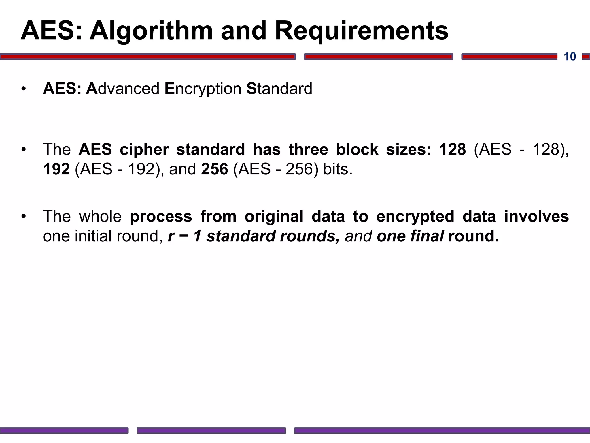 AES: Algorithm and Requirements
• AES: Advanced Encryption Standard
• The AES cipher standard has three block sizes: 128 (AES - 128),
192 (AES - 192), and 256 (AES - 256) bits.
• The whole process from original data to encrypted data involves
one initial round, r − 1 standard rounds, and one final round.
10
 