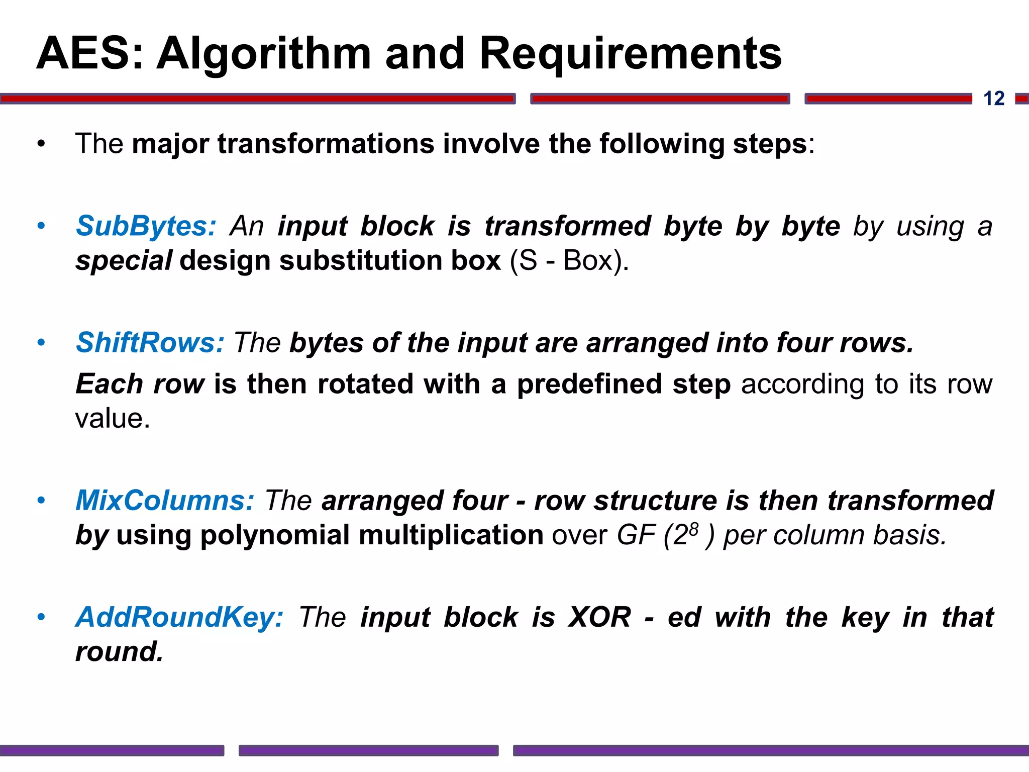 AES: Algorithm and Requirements
• The major transformations involve the following steps:
• SubBytes: An input block is transformed byte by byte by using a
special design substitution box (S - Box).
• ShiftRows: The bytes of the input are arranged into four rows.
Each row is then rotated with a predefined step according to its row
value.
• MixColumns: The arranged four - row structure is then transformed
by using polynomial multiplication over GF (28 ) per column basis.
• AddRoundKey: The input block is XOR - ed with the key in that
round.
12
 