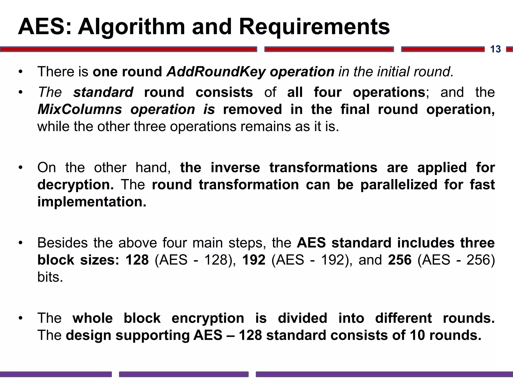 AES: Algorithm and Requirements
• There is one round AddRoundKey operation in the initial round.
• The standard round consists of all four operations; and the
MixColumns operation is removed in the final round operation,
while the other three operations remains as it is.
• On the other hand, the inverse transformations are applied for
decryption. The round transformation can be parallelized for fast
implementation.
• Besides the above four main steps, the AES standard includes three
block sizes: 128 (AES - 128), 192 (AES - 192), and 256 (AES - 256)
bits.
• The whole block encryption is divided into different rounds.
The design supporting AES – 128 standard consists of 10 rounds.
13
 