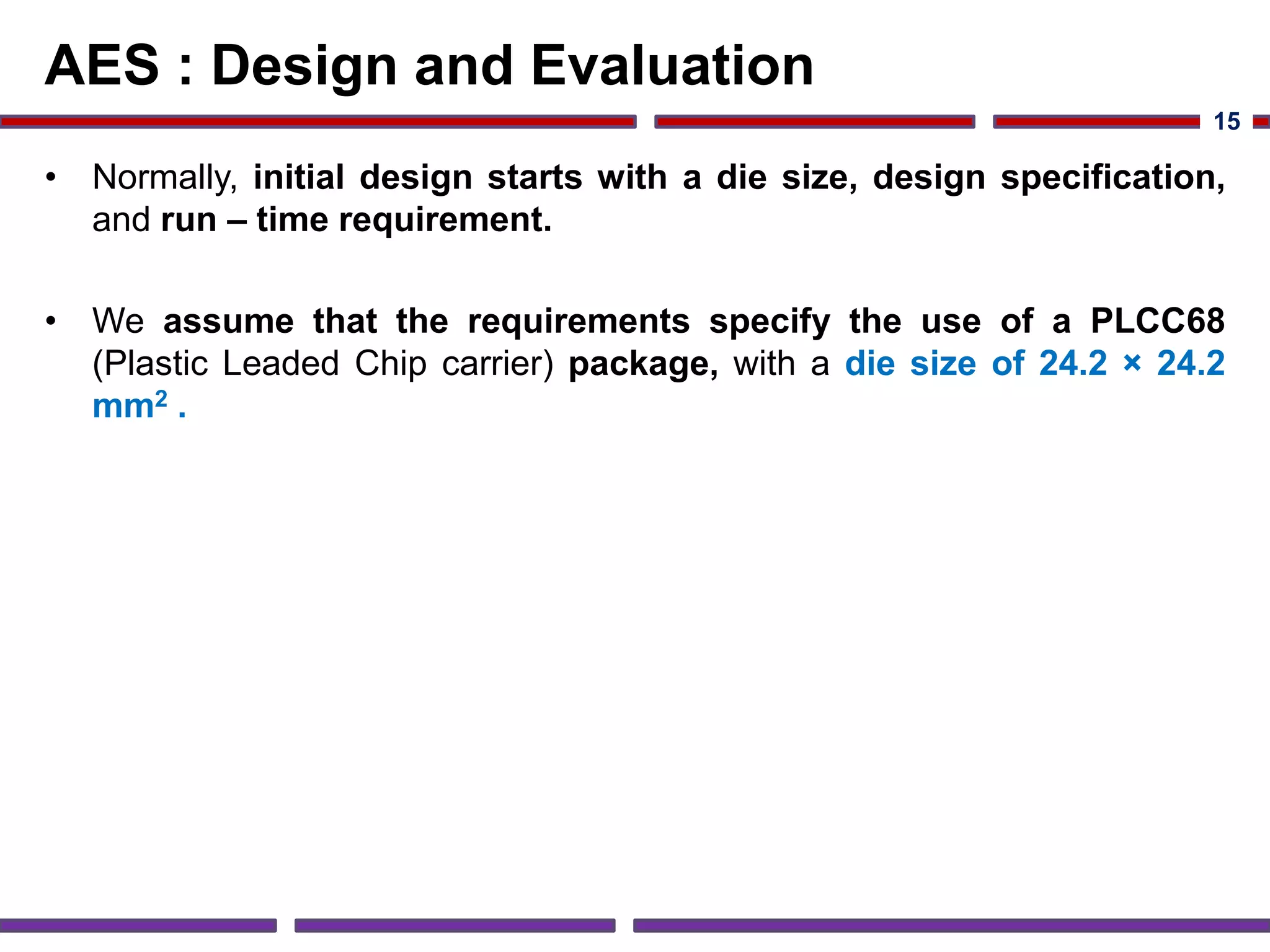 AES : Design and Evaluation
• Normally, initial design starts with a die size, design specification,
and run – time requirement.
• We assume that the requirements specify the use of a PLCC68
(Plastic Leaded Chip carrier) package, with a die size of 24.2 × 24.2
mm2 .
15
 