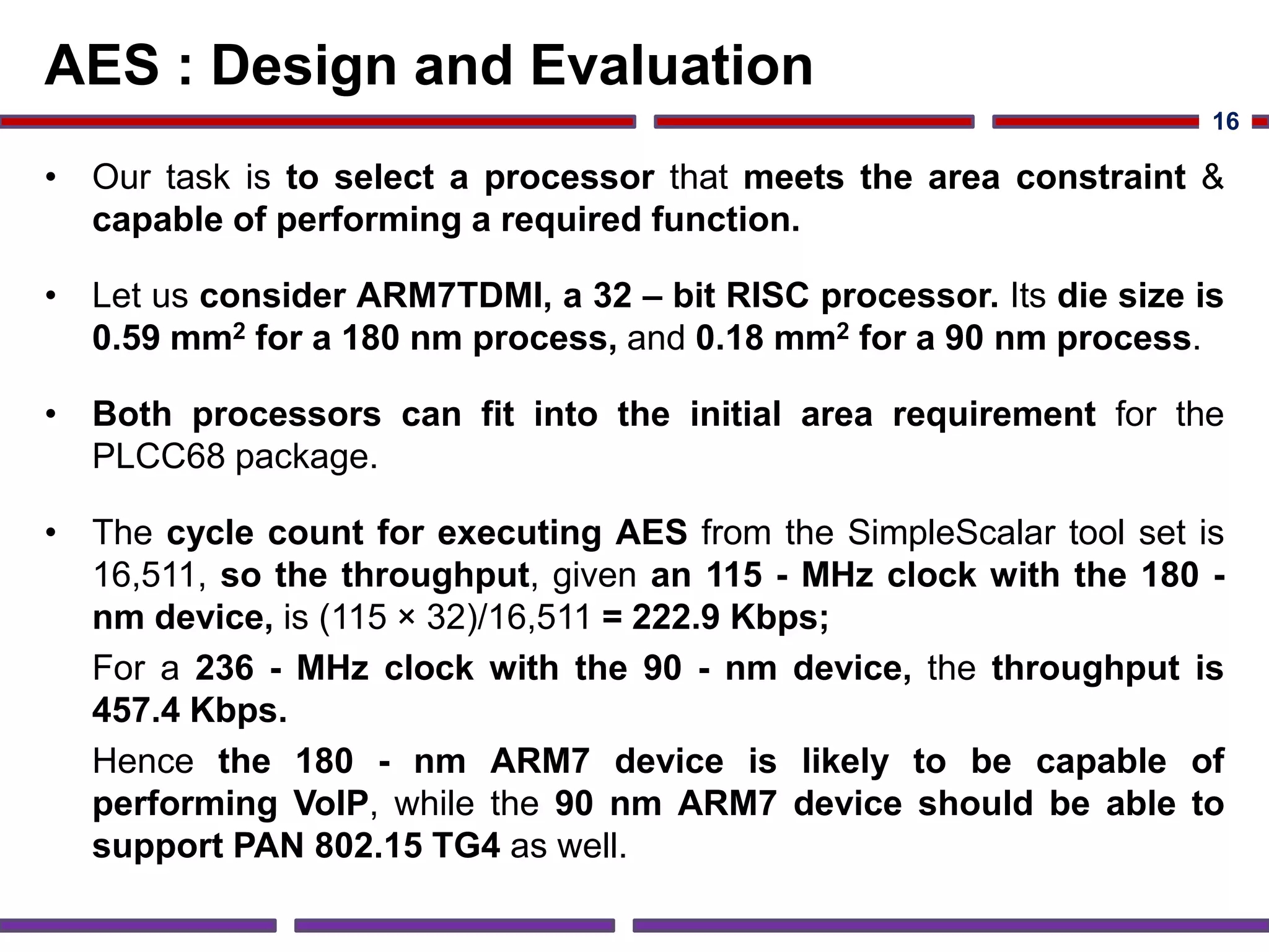 AES : Design and Evaluation
• Our task is to select a processor that meets the area constraint &
capable of performing a required function.
• Let us consider ARM7TDMI, a 32 – bit RISC processor. Its die size is
0.59 mm2 for a 180 nm process, and 0.18 mm2 for a 90 nm process.
• Both processors can fit into the initial area requirement for the
PLCC68 package.
• The cycle count for executing AES from the SimpleScalar tool set is
16,511, so the throughput, given an 115 - MHz clock with the 180 -
nm device, is (115 × 32)/16,511 = 222.9 Kbps;
For a 236 - MHz clock with the 90 - nm device, the throughput is
457.4 Kbps.
Hence the 180 - nm ARM7 device is likely to be capable of
performing VoIP, while the 90 nm ARM7 device should be able to
support PAN 802.15 TG4 as well.
16
 