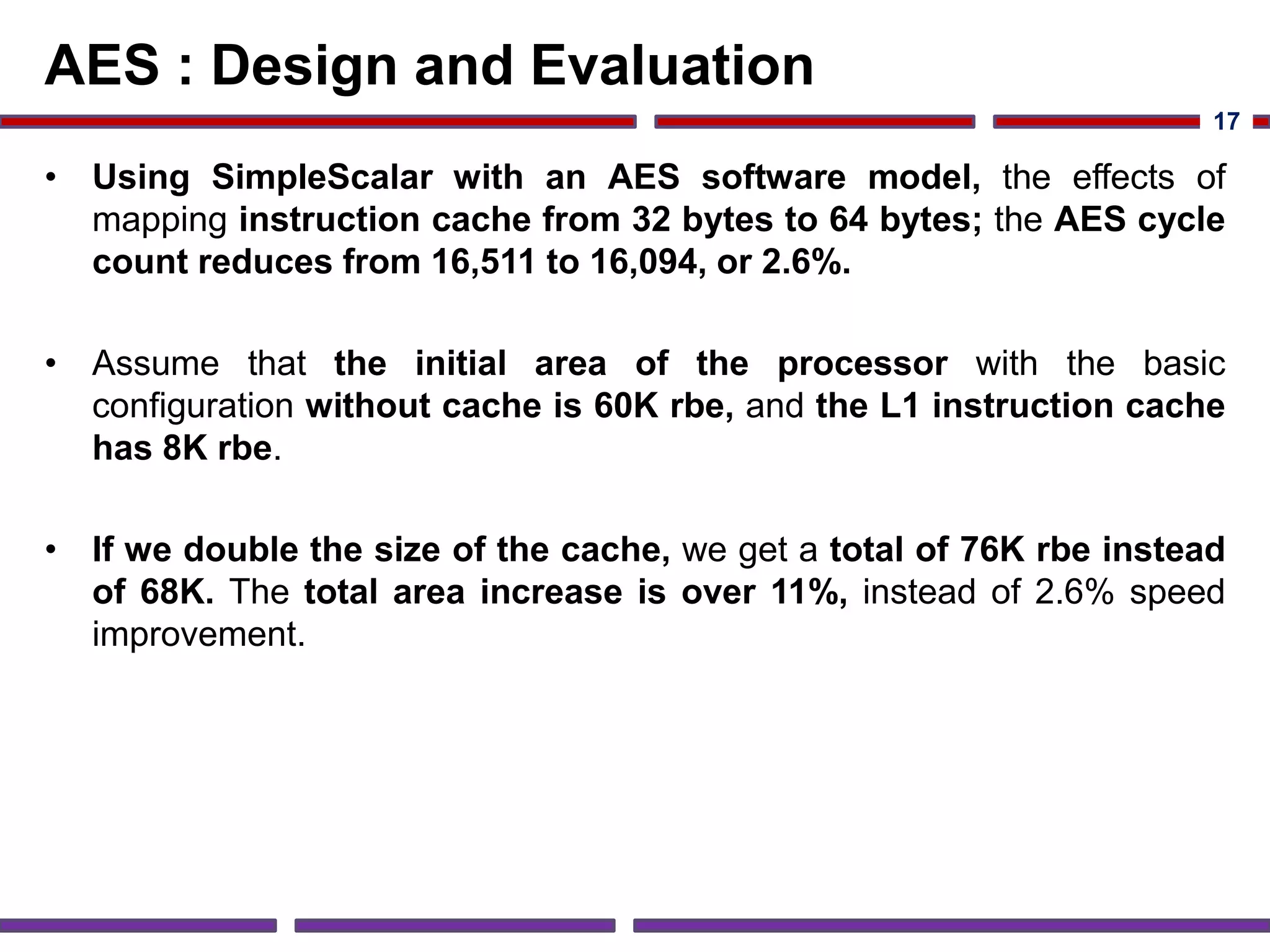 AES : Design and Evaluation
• Using SimpleScalar with an AES software model, the effects of
mapping instruction cache from 32 bytes to 64 bytes; the AES cycle
count reduces from 16,511 to 16,094, or 2.6%.
• Assume that the initial area of the processor with the basic
configuration without cache is 60K rbe, and the L1 instruction cache
has 8K rbe.
• If we double the size of the cache, we get a total of 76K rbe instead
of 68K. The total area increase is over 11%, instead of 2.6% speed
improvement.
17
 