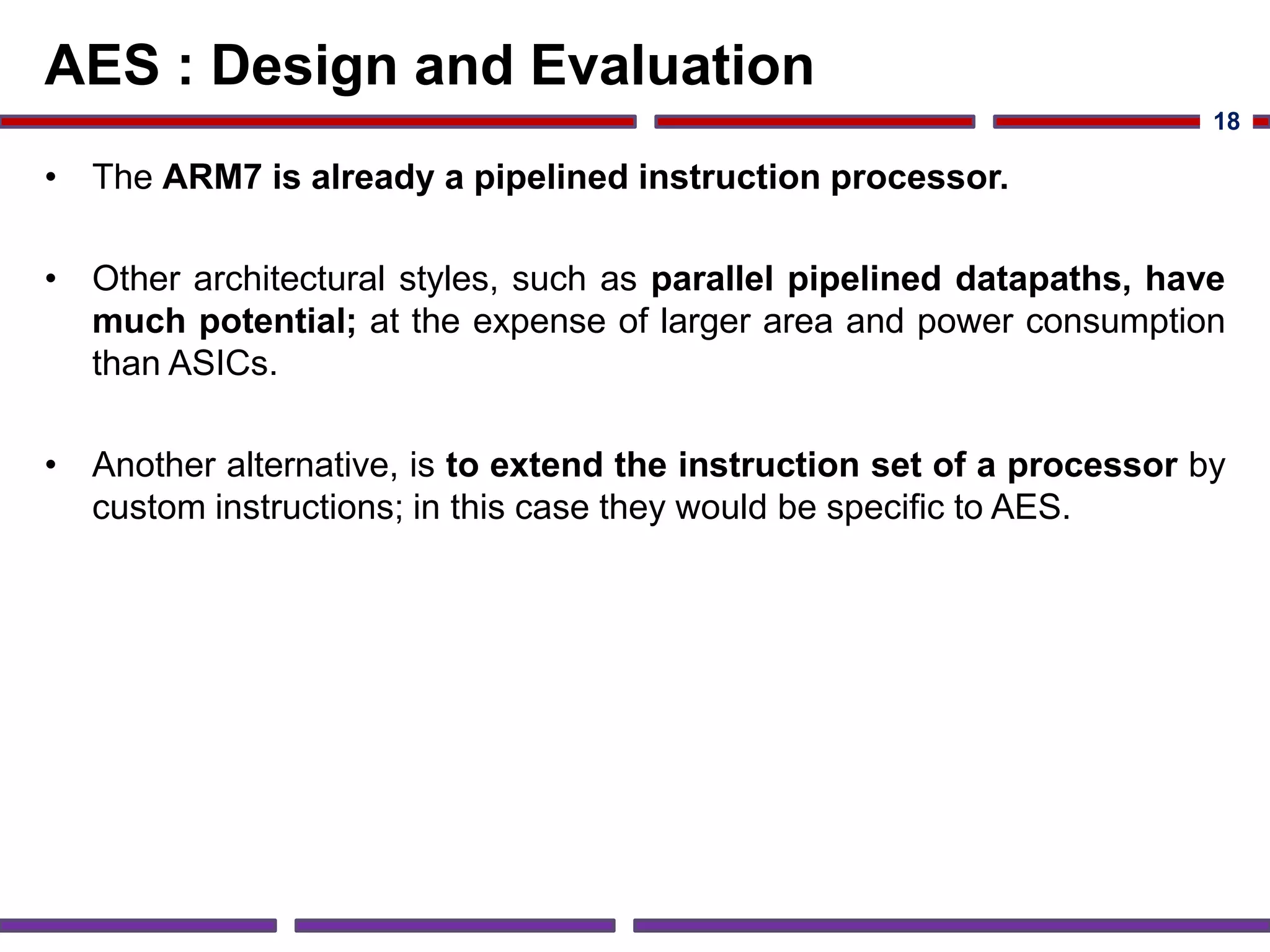 AES : Design and Evaluation
• The ARM7 is already a pipelined instruction processor.
• Other architectural styles, such as parallel pipelined datapaths, have
much potential; at the expense of larger area and power consumption
than ASICs.
• Another alternative, is to extend the instruction set of a processor by
custom instructions; in this case they would be specific to AES.
18
 