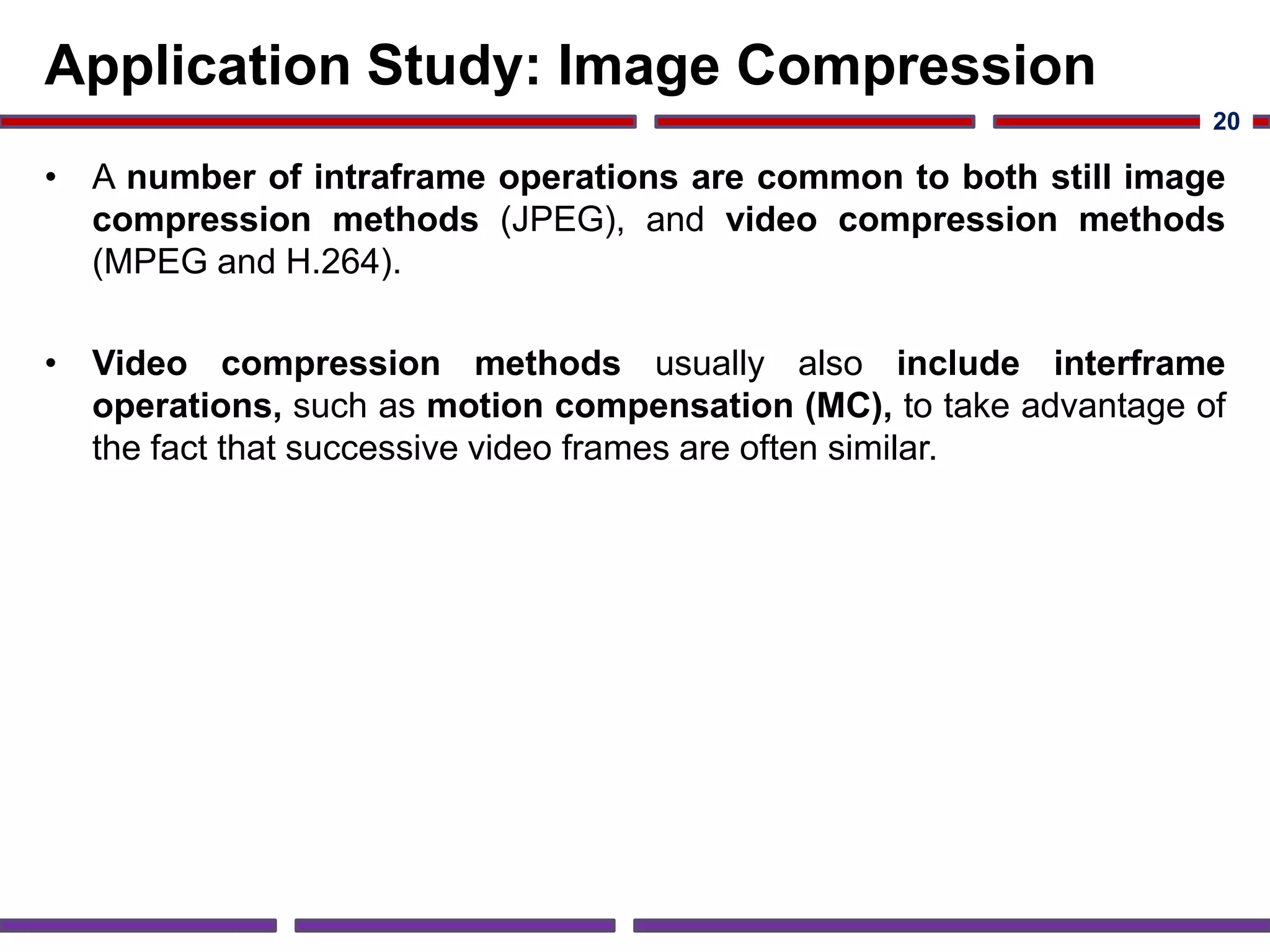 Application Study: Image Compression
• A number of intraframe operations are common to both still image
compression methods (JPEG), and video compression methods
(MPEG and H.264).
• Video compression methods usually also include interframe
operations, such as motion compensation (MC), to take advantage of
the fact that successive video frames are often similar.
20
 