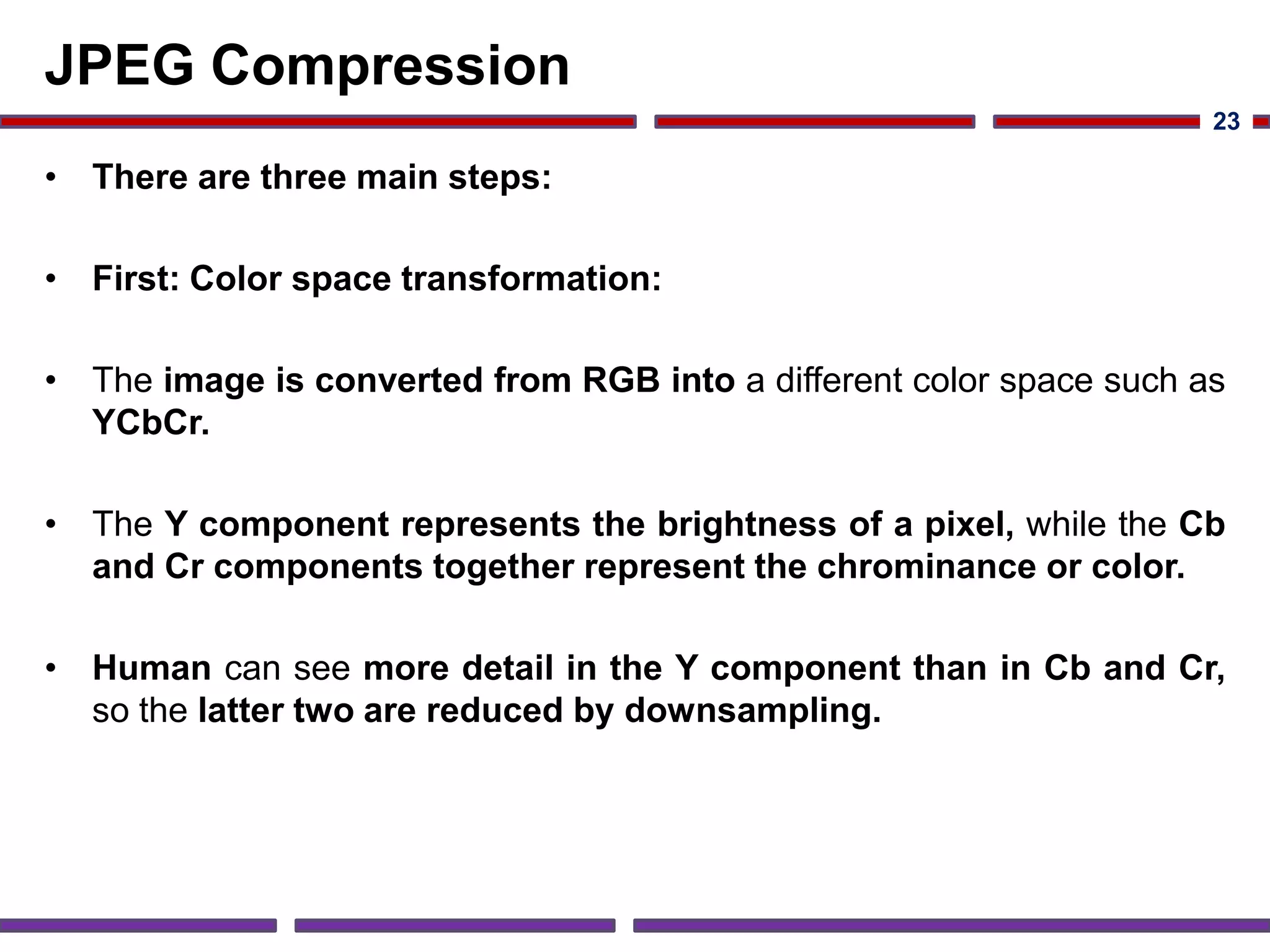 JPEG Compression
• There are three main steps:
• First: Color space transformation:
• The image is converted from RGB into a different color space such as
YCbCr.
• The Y component represents the brightness of a pixel, while the Cb
and Cr components together represent the chrominance or color.
• Human can see more detail in the Y component than in Cb and Cr,
so the latter two are reduced by downsampling.
23
 