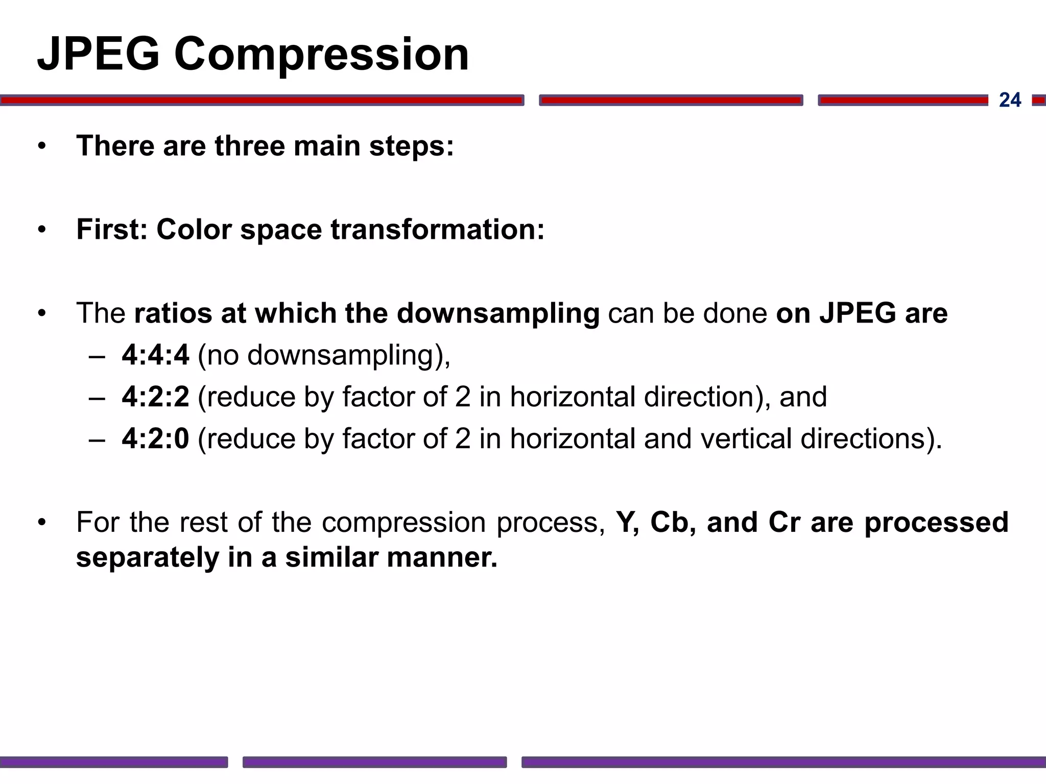 JPEG Compression
• There are three main steps:
• First: Color space transformation:
• The ratios at which the downsampling can be done on JPEG are
– 4:4:4 (no downsampling),
– 4:2:2 (reduce by factor of 2 in horizontal direction), and
– 4:2:0 (reduce by factor of 2 in horizontal and vertical directions).
• For the rest of the compression process, Y, Cb, and Cr are processed
separately in a similar manner.
24
 