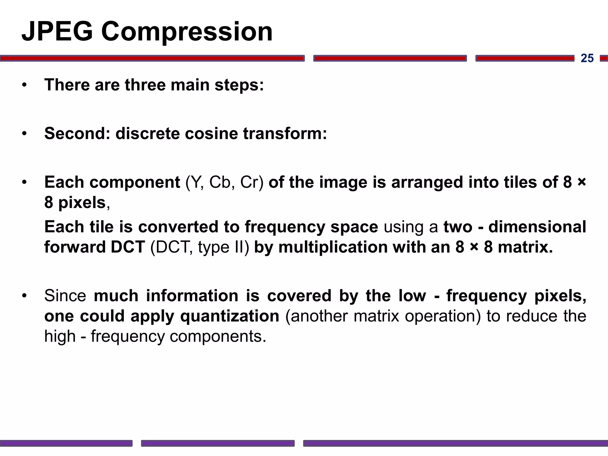JPEG Compression
• There are three main steps:
• Second: discrete cosine transform:
• Each component (Y, Cb, Cr) of the image is arranged into tiles of 8 ×
8 pixels,
Each tile is converted to frequency space using a two - dimensional
forward DCT (DCT, type II) by multiplication with an 8 × 8 matrix.
• Since much information is covered by the low - frequency pixels,
one could apply quantization (another matrix operation) to reduce the
high - frequency components.
25
 
