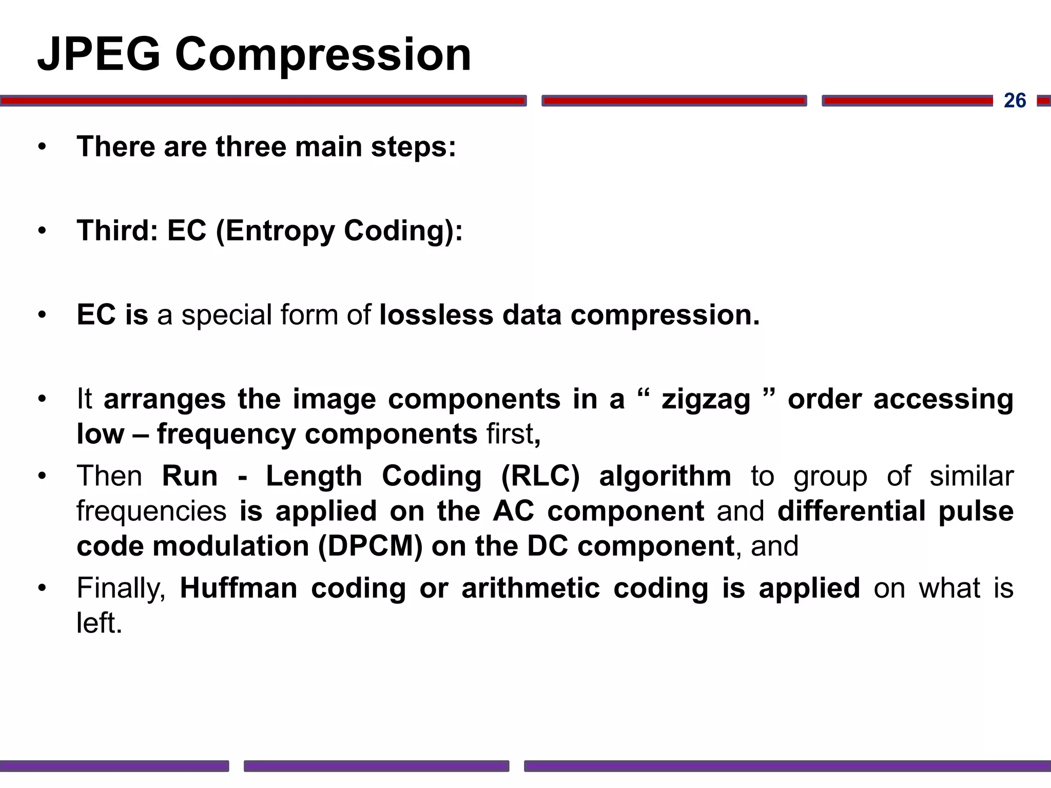 JPEG Compression
• There are three main steps:
• Third: EC (Entropy Coding):
• EC is a special form of lossless data compression.
• It arranges the image components in a “ zigzag ” order accessing
low – frequency components first,
• Then Run - Length Coding (RLC) algorithm to group of similar
frequencies is applied on the AC component and differential pulse
code modulation (DPCM) on the DC component, and
• Finally, Huffman coding or arithmetic coding is applied on what is
left.
26
 