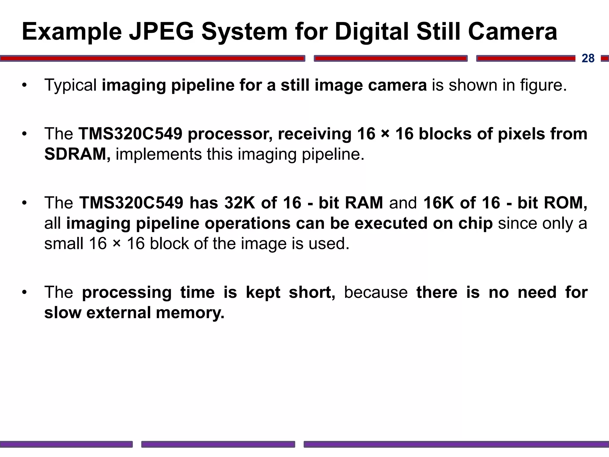 Example JPEG System for Digital Still Camera
• Typical imaging pipeline for a still image camera is shown in figure.
• The TMS320C549 processor, receiving 16 × 16 blocks of pixels from
SDRAM, implements this imaging pipeline.
• The TMS320C549 has 32K of 16 - bit RAM and 16K of 16 - bit ROM,
all imaging pipeline operations can be executed on chip since only a
small 16 × 16 block of the image is used.
• The processing time is kept short, because there is no need for
slow external memory.
28
 