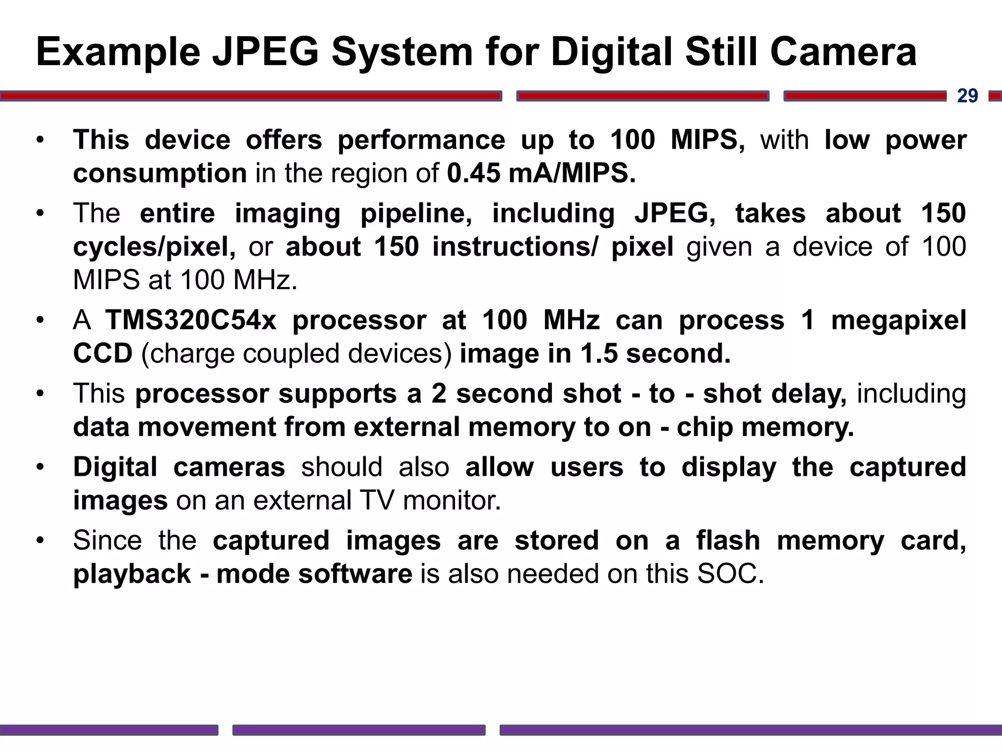 Example JPEG System for Digital Still Camera
• This device offers performance up to 100 MIPS, with low power
consumption in the region of 0.45 mA/MIPS.
• The entire imaging pipeline, including JPEG, takes about 150
cycles/pixel, or about 150 instructions/ pixel given a device of 100
MIPS at 100 MHz.
• A TMS320C54x processor at 100 MHz can process 1 megapixel
CCD (charge coupled devices) image in 1.5 second.
• This processor supports a 2 second shot - to - shot delay, including
data movement from external memory to on - chip memory.
• Digital cameras should also allow users to display the captured
images on an external TV monitor.
• Since the captured images are stored on a flash memory card,
playback - mode software is also needed on this SOC.
29
 