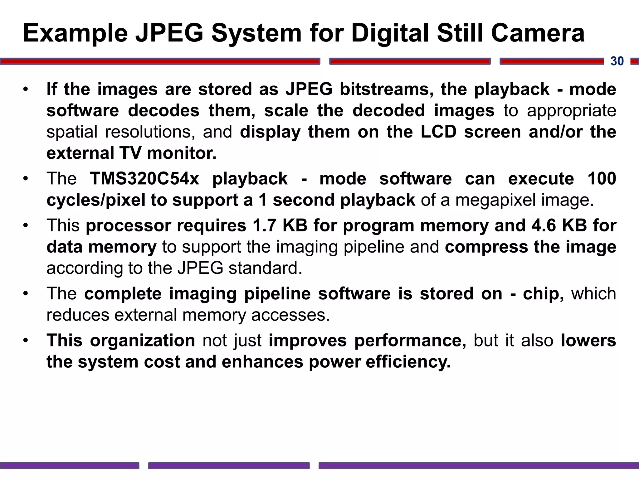 Example JPEG System for Digital Still Camera
• If the images are stored as JPEG bitstreams, the playback - mode
software decodes them, scale the decoded images to appropriate
spatial resolutions, and display them on the LCD screen and/or the
external TV monitor.
• The TMS320C54x playback - mode software can execute 100
cycles/pixel to support a 1 second playback of a megapixel image.
• This processor requires 1.7 KB for program memory and 4.6 KB for
data memory to support the imaging pipeline and compress the image
according to the JPEG standard.
• The complete imaging pipeline software is stored on - chip, which
reduces external memory accesses.
• This organization not just improves performance, but it also lowers
the system cost and enhances power efficiency.
30
 
