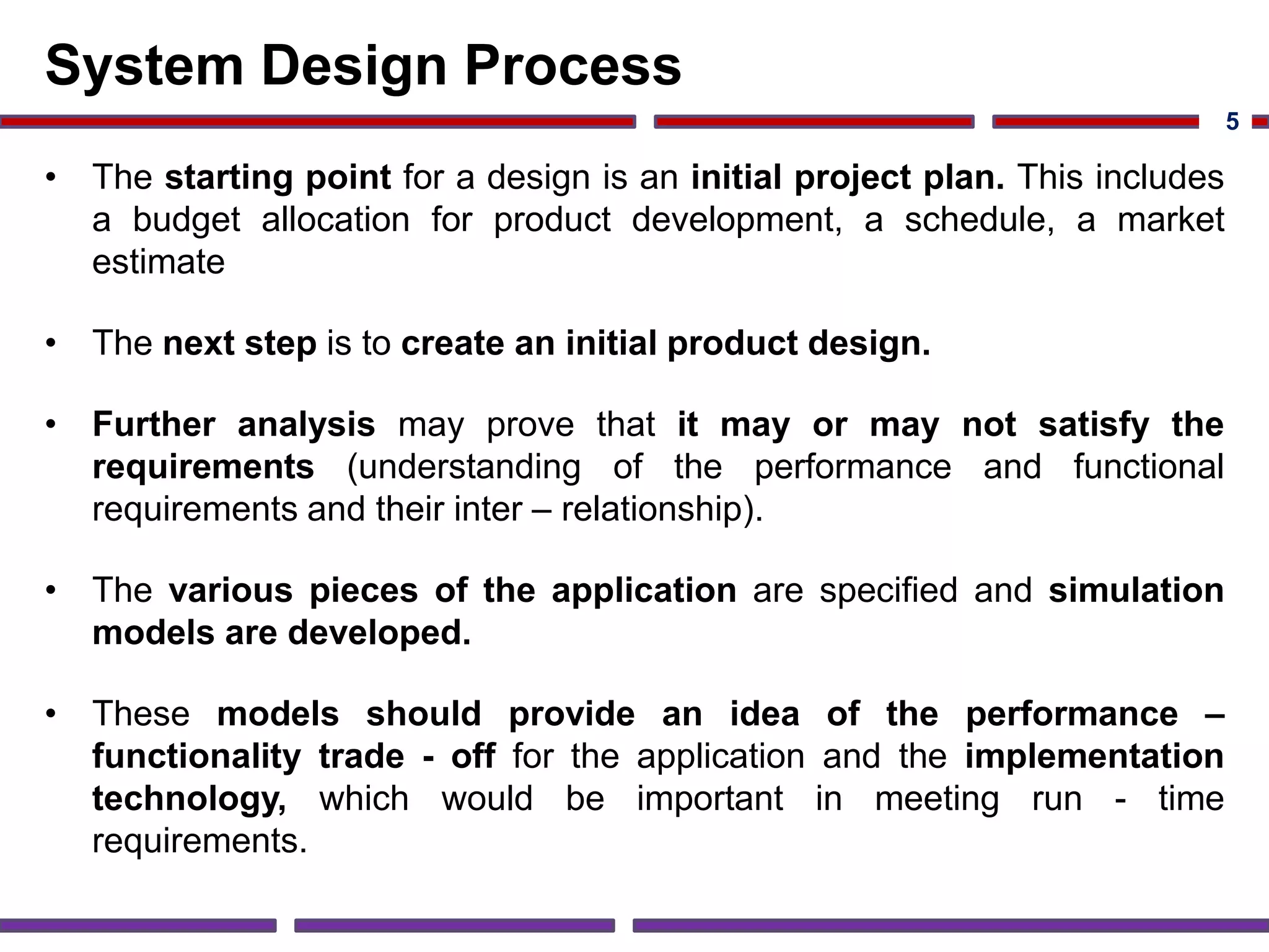 System Design Process
• The starting point for a design is an initial project plan. This includes
a budget allocation for product development, a schedule, a market
estimate
• The next step is to create an initial product design.
• Further analysis may prove that it may or may not satisfy the
requirements (understanding of the performance and functional
requirements and their inter – relationship).
• The various pieces of the application are specified and simulation
models are developed.
• These models should provide an idea of the performance –
functionality trade - off for the application and the implementation
technology, which would be important in meeting run - time
requirements.
5
 