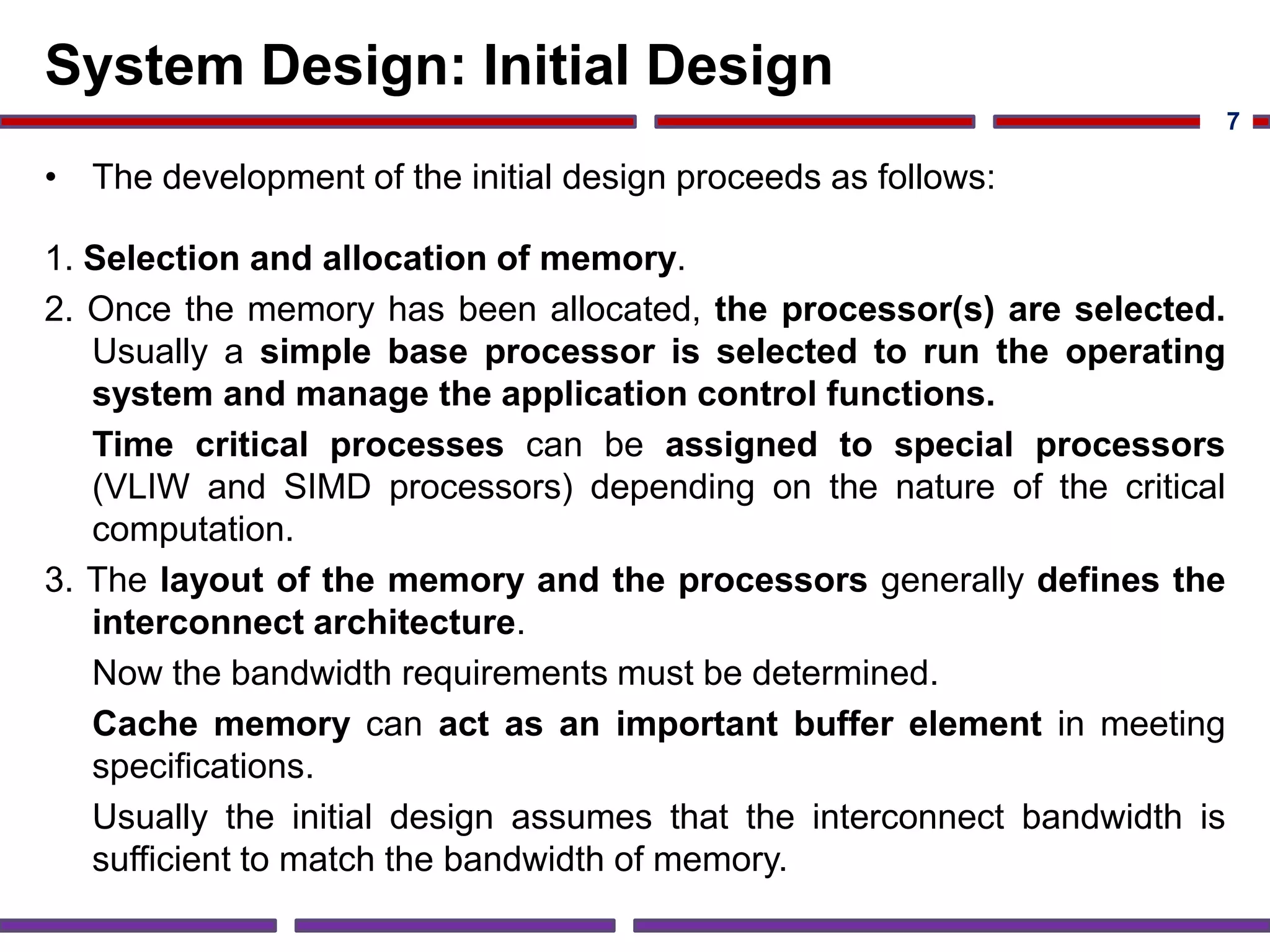 System Design: Initial Design
• The development of the initial design proceeds as follows:
1. Selection and allocation of memory.
2. Once the memory has been allocated, the processor(s) are selected.
Usually a simple base processor is selected to run the operating
system and manage the application control functions.
Time critical processes can be assigned to special processors
(VLIW and SIMD processors) depending on the nature of the critical
computation.
3. The layout of the memory and the processors generally defines the
interconnect architecture.
Now the bandwidth requirements must be determined.
Cache memory can act as an important buffer element in meeting
specifications.
Usually the initial design assumes that the interconnect bandwidth is
sufficient to match the bandwidth of memory.
7
 