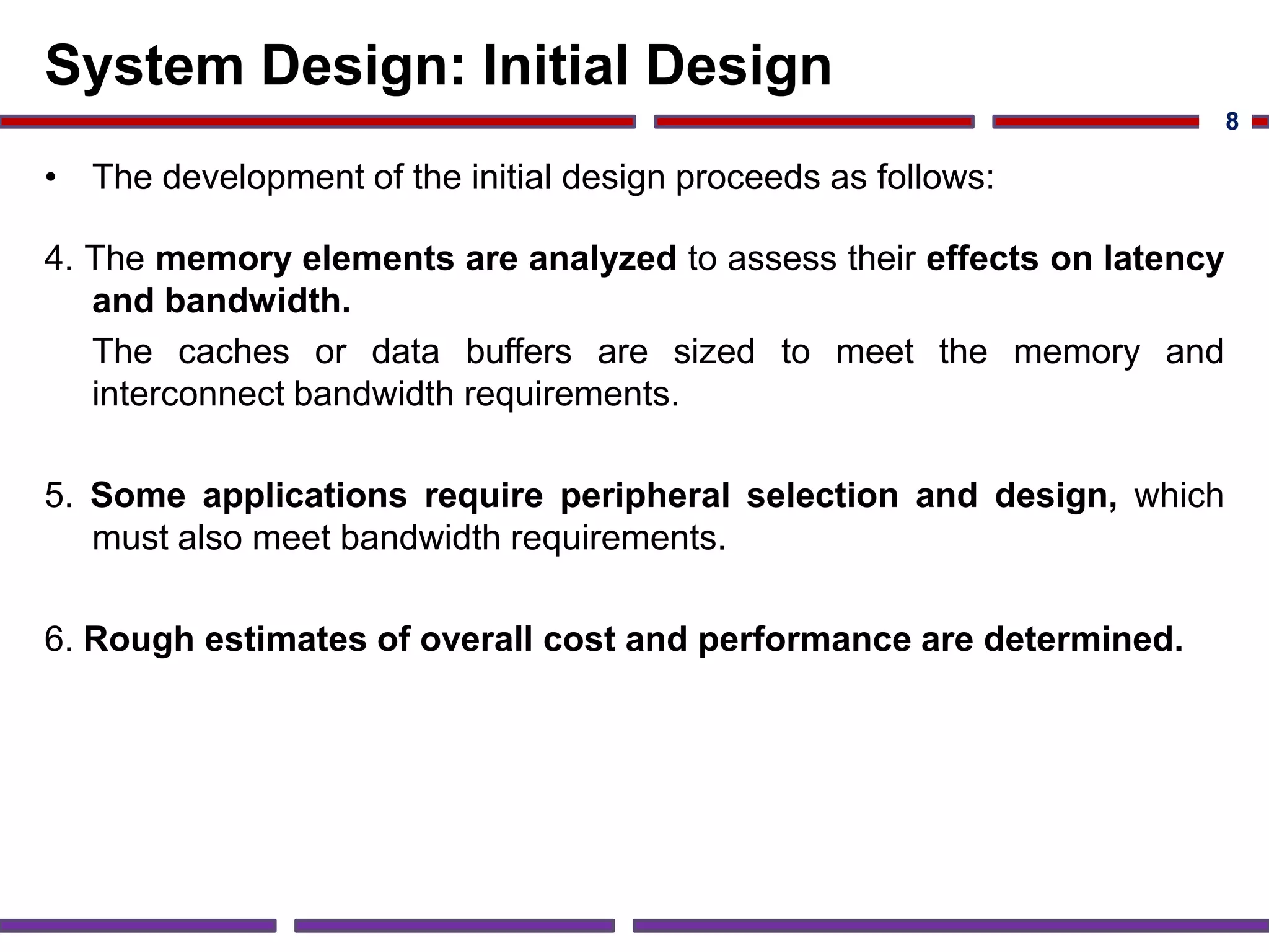System Design: Initial Design
• The development of the initial design proceeds as follows:
4. The memory elements are analyzed to assess their effects on latency
and bandwidth.
The caches or data buffers are sized to meet the memory and
interconnect bandwidth requirements.
5. Some applications require peripheral selection and design, which
must also meet bandwidth requirements.
6. Rough estimates of overall cost and performance are determined.
8
 