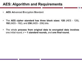 AES: Algorithm and Requirements
• AES: Advanced Encryption Standard
• The AES cipher standard has three block sizes: 128 (AES - 128),
192 (AES - 192), and 256 (AES - 256) bits.
• The whole process from original data to encrypted data involves
one initial round, r − 1 standard rounds, and one final round.
10
 
