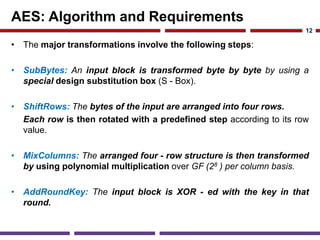 AES: Algorithm and Requirements
• The major transformations involve the following steps:
• SubBytes: An input block is transformed byte by byte by using a
special design substitution box (S - Box).
• ShiftRows: The bytes of the input are arranged into four rows.
Each row is then rotated with a predefined step according to its row
value.
• MixColumns: The arranged four - row structure is then transformed
by using polynomial multiplication over GF (28 ) per column basis.
• AddRoundKey: The input block is XOR - ed with the key in that
round.
12
 