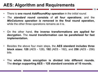 AES: Algorithm and Requirements
• There is one round AddRoundKey operation in the initial round.
• The standard round consists of all four operations; and the
MixColumns operation is removed in the final round operation,
while the other three operations remains as it is.
• On the other hand, the inverse transformations are applied for
decryption. The round transformation can be parallelized for fast
implementation.
• Besides the above four main steps, the AES standard includes three
block sizes: 128 (AES - 128), 192 (AES - 192), and 256 (AES - 256)
bits.
• The whole block encryption is divided into different rounds.
The design supporting AES – 128 standard consists of 10 rounds.
13
 