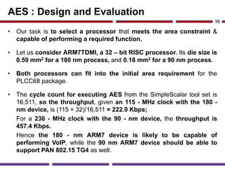AES : Design and Evaluation
• Our task is to select a processor that meets the area constraint &
capable of performing a required function.
• Let us consider ARM7TDMI, a 32 – bit RISC processor. Its die size is
0.59 mm2 for a 180 nm process, and 0.18 mm2 for a 90 nm process.
• Both processors can fit into the initial area requirement for the
PLCC68 package.
• The cycle count for executing AES from the SimpleScalar tool set is
16,511, so the throughput, given an 115 - MHz clock with the 180 -
nm device, is (115 × 32)/16,511 = 222.9 Kbps;
For a 236 - MHz clock with the 90 - nm device, the throughput is
457.4 Kbps.
Hence the 180 - nm ARM7 device is likely to be capable of
performing VoIP, while the 90 nm ARM7 device should be able to
support PAN 802.15 TG4 as well.
16
 