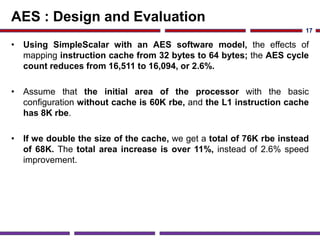 AES : Design and Evaluation
• Using SimpleScalar with an AES software model, the effects of
mapping instruction cache from 32 bytes to 64 bytes; the AES cycle
count reduces from 16,511 to 16,094, or 2.6%.
• Assume that the initial area of the processor with the basic
configuration without cache is 60K rbe, and the L1 instruction cache
has 8K rbe.
• If we double the size of the cache, we get a total of 76K rbe instead
of 68K. The total area increase is over 11%, instead of 2.6% speed
improvement.
17
 