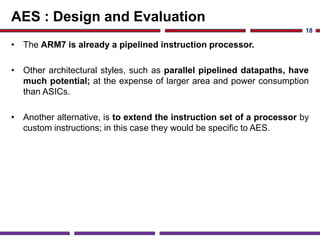AES : Design and Evaluation
• The ARM7 is already a pipelined instruction processor.
• Other architectural styles, such as parallel pipelined datapaths, have
much potential; at the expense of larger area and power consumption
than ASICs.
• Another alternative, is to extend the instruction set of a processor by
custom instructions; in this case they would be specific to AES.
18
 