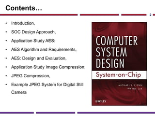 Contents…
• Introduction,
• SOC Design Approach,
• Application Study AES:
• AES Algorithm and Requirements,
• AES: Design and Evaluation,
• Application Study Image Compression:
• JPEG Compression,
• Example JPEG System for Digital Still
Camera
2
 