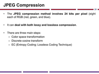 JPEG Compression
• The JPEG compression method involves 24 bits per pixel (eight
each of RGB (red, green, and blue).
• It can deal with both lossy and lossless compression.
• There are three main steps:
– Color space transformation
– Discrete cosine transform
– EC (Entropy Coding: Lossless Coding Technique)
21
 