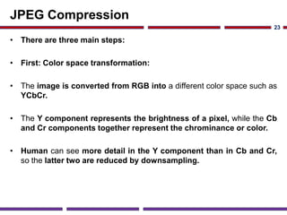 JPEG Compression
• There are three main steps:
• First: Color space transformation:
• The image is converted from RGB into a different color space such as
YCbCr.
• The Y component represents the brightness of a pixel, while the Cb
and Cr components together represent the chrominance or color.
• Human can see more detail in the Y component than in Cb and Cr,
so the latter two are reduced by downsampling.
23
 