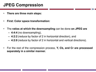 JPEG Compression
• There are three main steps:
• First: Color space transformation:
• The ratios at which the downsampling can be done on JPEG are
– 4:4:4 (no downsampling),
– 4:2:2 (reduce by factor of 2 in horizontal direction), and
– 4:2:0 (reduce by factor of 2 in horizontal and vertical directions).
• For the rest of the compression process, Y, Cb, and Cr are processed
separately in a similar manner.
24
 