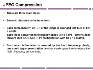 JPEG Compression
• There are three main steps:
• Second: discrete cosine transform:
• Each component (Y, Cb, Cr) of the image is arranged into tiles of 8 ×
8 pixels,
Each tile is converted to frequency space using a two - dimensional
forward DCT (DCT, type II) by multiplication with an 8 × 8 matrix.
• Since much information is covered by the low - frequency pixels,
one could apply quantization (another matrix operation) to reduce the
high - frequency components.
25
 