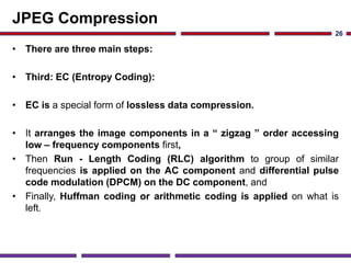 JPEG Compression
• There are three main steps:
• Third: EC (Entropy Coding):
• EC is a special form of lossless data compression.
• It arranges the image components in a “ zigzag ” order accessing
low – frequency components first,
• Then Run - Length Coding (RLC) algorithm to group of similar
frequencies is applied on the AC component and differential pulse
code modulation (DPCM) on the DC component, and
• Finally, Huffman coding or arithmetic coding is applied on what is
left.
26
 