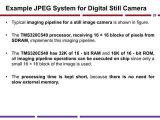 Example JPEG System for Digital Still Camera
• Typical imaging pipeline for a still image camera is shown in figure.
• The TMS320C549 processor, receiving 16 × 16 blocks of pixels from
SDRAM, implements this imaging pipeline.
• The TMS320C549 has 32K of 16 - bit RAM and 16K of 16 - bit ROM,
all imaging pipeline operations can be executed on chip since only a
small 16 × 16 block of the image is used.
• The processing time is kept short, because there is no need for
slow external memory.
28
 