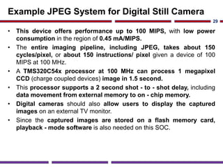 Example JPEG System for Digital Still Camera
• This device offers performance up to 100 MIPS, with low power
consumption in the region of 0.45 mA/MIPS.
• The entire imaging pipeline, including JPEG, takes about 150
cycles/pixel, or about 150 instructions/ pixel given a device of 100
MIPS at 100 MHz.
• A TMS320C54x processor at 100 MHz can process 1 megapixel
CCD (charge coupled devices) image in 1.5 second.
• This processor supports a 2 second shot - to - shot delay, including
data movement from external memory to on - chip memory.
• Digital cameras should also allow users to display the captured
images on an external TV monitor.
• Since the captured images are stored on a flash memory card,
playback - mode software is also needed on this SOC.
29
 